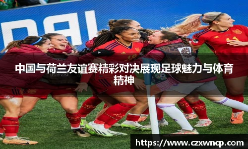 中国与荷兰友谊赛精彩对决展现足球魅力与体育精神