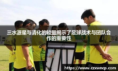 三亿体育三水源星与清化的较量揭示了足球战术与团队合作的重要性