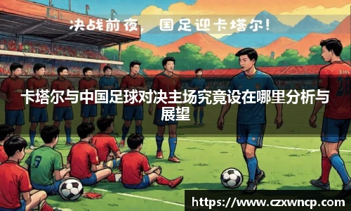 三亿体育卡塔尔与中国足球对决主场究竟设在哪里分析与展望